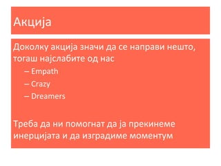 Акција	
  
Доколку	
  акција	
  значи	
  да	
  се	
  направи	
  нешто,	
  
тогаш	
  најслабите	
  од	
  нас	
  
–  Empath	
  
–  Crazy	
  
–  Dreamers	
  

	
  
Треба	
  да	
  ни	
  помогнат	
  да	
  ја	
  прекинеме	
  
инерцијата	
  и	
  да	
  изградиме	
  моментум	
  

 