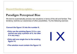 Howard Eisenberg explains...


Paradigm Perceptual Bias
We tend to automatically process new situations in terms of the old and familiar. This
tendency restricts our awareness of other possibilities. Try the following exercise:


Convert the figure I X into the number 6.




                                                         IX
 • Only use the existing figure I X (i.e. you
  cannot use only a portion of it, nor alter
  it in any way.)

 • Only add one single line to the existing
  figure I X.

 • The solution must contain the figure I X.
 