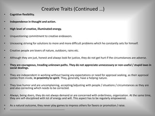 Creative Traits (Continued …)
• Cognitive flexibility.
• Independence in thought and action.
• High level of creative, illuminated energy.
• Unquestioning commitment to creative endeavors.
• Unceasing striving for solutions to more and more difficult problems which he constantly sets for himself.
• Creative people are lovers of nature, outdoors, rains etc.
• Although they are just, honest and always look for justice, they do not get hurt if the circumstances are adverse.
• They are courageous, treading unknown paths. They do not appreciate unnecessary or non-useful / stupid laws in
social dealings.
• They are independent in working without having any expectations or need for approval seeking, as their approval
comes from inside, in proximity to spirit. They, generally, have a helping nature.
• They love humor and are uncomplaining, accepting/adjusting with people / situations / circumstances as they are
and also correcting which needs to be corrected.
• Always, being doers, they do not always demand or are concerned with orderliness, organization. At the same time,
they are self-disciplined with lot of energy and will. This aspect has to be regularly empowered.
• As a natural outcome, they never play games to impress others for favors or promotion / raise.
• …………………………………………………………………….
 