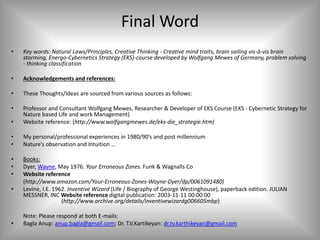Final Word
• Key words: Natural Laws/Principles, Creative Thinking - Creative mind traits, brain sailing vis-à-vis brain
storming, Energo-Cybernetics Strategy (EKS)-course developed by Wolfgang Mewes of Germany, problem solving
- thinking classification
• Acknowledgements and references:
• These Thoughts/Ideas are sourced from various sources as follows:
• Professor and Consultant Wolfgang Mewes, Researcher & Developer of EKS Course (EKS - Cybernetic Strategy for
Nature based Life and work Management)
• Website reference: (http://www.wolfgangmewes.de/eks-die_strategie.htm)
• My personal/professional experiences in 1980/90’s and post millennium
• Nature’s observation and Intuition …
• Books:
• Dyer, Wayne, May 1976. Your Erroneous Zones. Funk & Wagnalls Co
• Website reference
(http://www.amazon.com/Your-Erroneous-Zones-Wayne-Dyer/dp/0061091480)
• Levine, I.E. 1962. Inventive Wizard (Life / Biography of George Westinghouse), paperback edition. JULIAN
MESSNER, INC Website reference digital publication: 2003-11-11 00:00:00
(http://www.archive.org/details/inventivewizardg006605mbp)
Note: Please respond at both E-mails:
• Bagla Anup: anup.bagla@gmail.com; Dr. T.V.Kartikeyan: dr.tv.karthikeyan@gmail.com
 