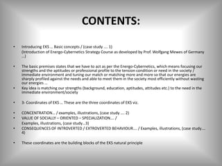 CONTENTS:
• Introducing EKS … Basic concepts / (case study …. 1)
(Introduction of Energo-Cybernetics Strategy Course as developed by Prof. Wolfgang Mewes of Germany
…)
• The basic premises states that we have to act as per the Energo-Cybernetics, which means focusing our
strengths and the aptitudes or professional profile to the tension condition or need in the society /
immediate environment and tuning our match or matching more and more so that our energies are
sharply profiled against the needs and able to meet them in the society most efficiently without wasting
our energies …
• Key idea is matching our strengths (background, education, aptitudes, attitudes etc.) to the need in the
immediate environment/society
• 3- Coordinates of EKS … These are the three coordinates of EKS viz.
• CONCENTRATION… / examples, illustrations, (case study …. 2)
• VALUE OF SOCIALLY – ORIENTED – SPECIALIZATION…. /
Examples, illustrations, (case study…3)
• CONSEQUENCES OF INTROVERTED / EXTROVERTED BEHAVIOUR…. / Examples, illustrations, (case study….
4)
• These coordinates are the building blocks of the EKS natural principle
 