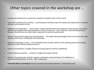 Other topics covered in the workshop are …
• Locating the bottleneck in a particular situation or problem area in life or work
• Cybernetic calculation for activities … prioritizing the activities as per the needs and importance in the given
situation and moment of time
• Marginal cost cooperation …. (Case study…5) deals with elemental cost aspects of each activity, sub activity
and how to integrate them and cooperate in terms of resources – men, materials, machines/equipments,
finance, Infrastructure and other inputs required for maximum optimization
• Mental / Emotional (energy) work rationalization … This deals with psychological work to be done with each
member of the team, individually and collectively
• Individual challenges / issues … of an individual team member, which can be anything personal (including
physical, mental, familial, professional etc.)
• Guide to introspection / Insights (Practice of preparing the mind for meditation).
• Creative Ideation practices … Intuition / Insights & tuning to infinite.
• Practice of preparing the mind for creative visualization using techniques of meditation or
concentration/expansion of mind… (NLP / Vipassana)
Important Note on workshop: Practice oriented personalized attention / involvement must.
 