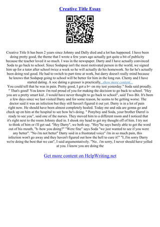 Creative Title Essay
Creative Title It has been 2 years since Johnny and Dally died and a lot has happened. I have been
doing pretty good, the theme that I wrote a few years ago actually got quite a bit of publicity
because the teacher loved it so much. I was in the newspaper. Darry and I have actually convinced
Soda to go back to school. Since Sodapop isn't the most motivated person in the world, we signed
him up for a tutor after school twice a week so he will actually do his homework. So far he's actually
been doing real good. He had to switch to part time at work, but darry doesn't really mind because
he knows that Sodapop going to school will be better for him in the long run. Cherry and I have
started dating. A soc dating a greaser is practically...show more content...
You could tell that he was in pain. Pretty good, I got a b+ on my test yesterday." Soda said proudly.
" That's good! You know i'm real proud of you for making the decision to go back to school. "Hey
you are a pretty smart kid , I would have never thought to go back to school", said Two–Bit. It's been
a few days since we last visited Darry and for some reason, he seems to be getting worse. The
doctor said it was an infection but they still haven't figured it out yet. Darry is in a lot of pain
right now. He should have been almost completely healed. Today me and oda are gonna go and
check up on him at the hospital to see how he's doing. " Ponyboy and Soda, your brother Darrel is
ready to see you", said one of the nurses. They moved him to a different room and I noticed that
it's right next to the room Johnny died in. I shook my head to get my thought off of him. I try not
to think of him or i'll get sad. "Hey Darry", we both say. "Hey"he says barely able to get the word
out of his mouth, "h–how you doing?" "Were fine" says Soda "we just wanted to see if you were
any better". "No i'm not better" Darry said in a frustrated voice" i'm in so much pain, this
infection won't go away and they haven't figured out how the hell to cure it!" "I..I'm sorry Darry
we're doing the best that we can", I said argumentatively. "No.. i'm sorry, I never should have yelled
at you. I know you are doing the
Get more content on HelpWriting.net
 