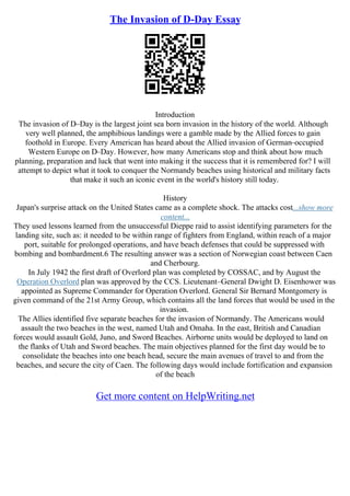 The Invasion of D-Day Essay
Introduction
The invasion of D–Day is the largest joint sea born invasion in the history of the world. Although
very well planned, the amphibious landings were a gamble made by the Allied forces to gain
foothold in Europe. Every American has heard about the Allied invasion of German–occupied
Western Europe on D–Day. However, how many Americans stop and think about how much
planning, preparation and luck that went into making it the success that it is remembered for? I will
attempt to depict what it took to conquer the Normandy beaches using historical and military facts
that make it such an iconic event in the world's history still today.
History
Japan's surprise attack on the United States came as a complete shock. The attacks cost...show more
content...
They used lessons learned from the unsuccessful Dieppe raid to assist identifying parameters for the
landing site, such as: it needed to be within range of fighters from England, within reach of a major
port, suitable for prolonged operations, and have beach defenses that could be suppressed with
bombing and bombardment.6 The resulting answer was a section of Norwegian coast between Caen
and Cherbourg.
In July 1942 the first draft of Overlord plan was completed by COSSAC, and by August the
Operation Overlord plan was approved by the CCS. Lieutenant–General Dwight D. Eisenhower was
appointed as Supreme Commander for Operation Overlord. General Sir Bernard Montgomery is
given command of the 21st Army Group, which contains all the land forces that would be used in the
invasion.
The Allies identified five separate beaches for the invasion of Normandy. The Americans would
assault the two beaches in the west, named Utah and Omaha. In the east, British and Canadian
forces would assault Gold, Juno, and Sword Beaches. Airborne units would be deployed to land on
the flanks of Utah and Sword beaches. The main objectives planned for the first day would be to
consolidate the beaches into one beach head, secure the main avenues of travel to and from the
beaches, and secure the city of Caen. The following days would include fortification and expansion
of the beach
Get more content on HelpWriting.net
 