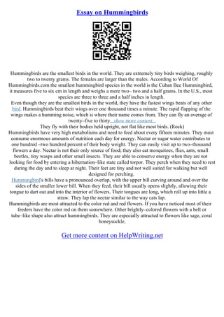 Essay on Hummingbirds
Hummingbirds are the smallest birds in the world. They are extremely tiny birds weighing, roughly
two to twenty grams. The females are larger than the males. According to World Of
Hummingbirds.com the smallest hummingbird species in the world is the Cuban Bee Hummingbird,
it measures five to six cm in length and weighs a mere two– two and a half grams. In the U.S., most
species are three to three and a half inches in length.
Even though they are the smallest birds in the world, they have the fastest wings beats of any other
bird. Hummingbirds beat their wings over one thousand times a minute. The rapid flapping of the
wings makes a humming noise, which is where their name comes from. They can fly an average of
twenty–five to thirty...show more content...
They fly with their bodies held upright, not flat like most birds. (Rock)
Hummingbirds have very high metabolisms and need to feed about every fifteen minutes. They must
consume enormous amounts of nutrition each day for energy. Nectar or sugar water contributes to
one hundred –two hundred percent of their body weight. They can easily visit up to two–thousand
flowers a day. Nectar is not their only source of food; they also eat mosquitoes, flies, ants, small
beetles, tiny wasps and other small insects. They are able to conserve energy when they are not
looking for food by entering a hibernation–like state called torpor. They perch when they need to rest
during the day and to sleep at night. Their feet are tiny and not well suited for walking but well
designed for perching.
Hummingbird's bills have a pronounced overlap, with the upper bill curving around and over the
sides of the smaller lower bill. When they feed, their bill usually opens slightly, allowing their
tongue to dart out and into the interior of flowers. Their tongues are long, which roll up into little a
straw. They lap the nectar similar to the way cats lap.
Hummingbirds are most attracted to the color red and red flowers. If you have noticed most of their
feeders have the color red on them somewhere. Other brightly–colored flowers with a bell or
tube–like shape also attract hummingbirds. They are especially attracted to flowers like sage, coral
honeysuckle,
Get more content on HelpWriting.net
 