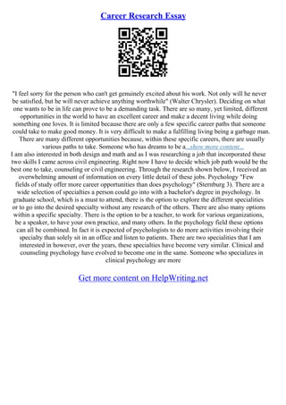 Career Research Essay
"I feel sorry for the person who can't get genuinely excited about his work. Not only will he never
be satisfied, but he will never achieve anything worthwhile" (Walter Chrysler). Deciding on what
one wants to be in life can prove to be a demanding task. There are so many, yet limited, different
opportunities in the world to have an excellent career and make a decent living while doing
something one loves. It is limited because there are only a few specific career paths that someone
could take to make good money. It is very difficult to make a fulfilling living being a garbage man.
There are many different opportunities because, within these specific careers, there are usually
various paths to take. Someone who has dreams to be a...show more content...
I am also interested in both design and math and as I was researching a job that incorporated these
two skills I came across civil engineering. Right now I have to decide which job path would be the
best one to take, counseling or civil engineering. Through the research shown below, I received an
overwhelming amount of information on every little detail of these jobs. Psychology "Few
fields of study offer more career opportunities than does psychology" (Sternburg 3). There are a
wide selection of specialties a person could go into with a bachelor's degree in psychology. In
graduate school, which is a must to attend, there is the option to explore the different specialities
or to go into the desired specialty without any research of the others. There are also many options
within a specific specialty. There is the option to be a teacher, to work for various organizations,
be a speaker, to have your own practice, and many others. In the psychology field these options
can all be combined. In fact it is expected of psychologists to do more activities involving their
specialty than solely sit in an office and listen to patients. There are two specialities that I am
interested in however, over the years, these specialties have become very similar. Clinical and
counseling psychology have evolved to become one in the same. Someone who specializes in
clinical psychology are more
Get more content on HelpWriting.net
 