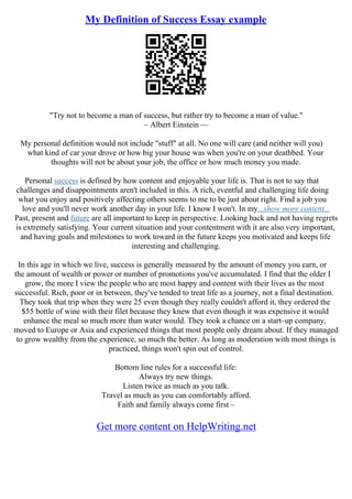 My Definition of Success Essay example
"Try not to become a man of success, but rather try to become a man of value."
– Albert Einstein ––
My personal definition would not include "stuff" at all. No one will care (and neither will you)
what kind of car your drove or how big your house was when you're on your deathbed. Your
thoughts will not be about your job, the office or how much money you made.
Personal success is defined by how content and enjoyable your life is. That is not to say that
challenges and disappointments aren't included in this. A rich, eventful and challenging life doing
what you enjoy and positively affecting others seems to me to be just about right. Find a job you
love and you'll never work another day in your life. I know I won't. In my...show more content...
Past, present and future are all important to keep in perspective. Looking back and not having regrets
is extremely satisfying. Your current situation and your contentment with it are also very important,
and having goals and milestones to work toward in the future keeps you motivated and keeps life
interesting and challenging.
In this age in which we live, success is generally measured by the amount of money you earn, or
the amount of wealth or power or number of promotions you've accumulated. I find that the older I
grow, the more I view the people who are most happy and content with their lives as the most
successful. Rich, poor or in between, they've tended to treat life as a journey, not a final destination.
They took that trip when they were 25 even though they really couldn't afford it, they ordered the
$55 bottle of wine with their filet because they knew that even though it was expensive it would
enhance the meal so much more than water would. They took a chance on a start–up company,
moved to Europe or Asia and experienced things that most people only dream about. If they managed
to grow wealthy from the experience, so much the better. As long as moderation with most things is
practiced, things won't spin out of control.
Bottom line rules for a successful life:
Always try new things.
Listen twice as much as you talk.
Travel as much as you can comfortably afford.
Faith and family always come first –
Get more content on HelpWriting.net
 