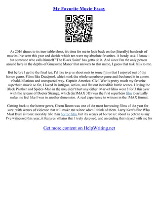 My Favorite Movie Essay
As 2016 draws to its inevitable close, it's time for me to look back on the (literally) hundreds of
movies I've seen this year and decide which ten were my absolute favorites. A heady task, I know–
but someone who calls himself "The Black Saint" has gotta do it. And since I'm the only person
around here in the depths of Gruesome Manor that answers to that name, I guess that task falls to me.
But before I get to the final ten, I'd like to give shout outs to some films that I enjoyed out of the
horror genre. Films like Deadpool, which took the whole superhero genre and freshened it in a most
ribald, hilarious and unexpected way. Captain America: Civil War is pretty much my favorite
superhero movie so far, I loved its intrigue, action, and flat out incredible battle scenes. Having the
Black Panther and Spider–Man in the mix didn't hurt any either. Marvel films went 3 for 3 this year
with the release of Doctor Strange, which (in IMAX 3D) was the first superhero film to actually
make me feel like I was in another dimension. A real experience to witness in the IMAX format.
Getting back to the horror genre, Green Room was one of the most harrowing films of the year for
sure, with scenes of violence that still make me wince when I think of them. Larry Kent's She Who
Must Burn is more morality tale than horror film, but it's scenes of horror are about as potent as any
I've witnessed this year, it features villains that I truly despised, and an ending that stayed with me for
Get more content on HelpWriting.net
 