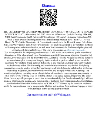 Ringworm
THE UNIVERSITY OF SOUTHERN MISSISSIPPI DEPARTMENT OF COMMUNITY HEALTH
SCIENCES CHS 623: Biostatistics Fall 2012 Instructor Information: Danielle Fastring, PhD, MS,
MPH Dept Community Health Sciences Office Address: 108 North 31st Avenue Hattiesburg, MS
39406 E–mail: Danielle.Fastring@usm.edu Time and Place: Monday 3:30 – 6:15 FG113 Text:
Daniel, W. W. (2009). Biostatistics: A Foundation for Analysis in the Health Sciences, 9th edition.
NY: John Wiley &amp; Sons. Course Description: This course is designed to give students the basic
skills to organize and summarize data, as well as an introduction to the fundamental principles and
application of statistical inference. The course emphasizes an...show more content...
You are responsible for completing the homework. It will not be collected for a grade. Attendance:
Attendance will be taken at each class. Students are permitted 2 unexcused absences. Upon the 3rd
absence, your final grade will be dropped by 10%. Academic Honesty Policy: Students are expected
to maintain complete honesty and integrity in the academic experiences both in and out of the
classroom. Any students found guilty of dishonesty in any phase of academic work will be subject
to disciplinary action. The University and its official representatives may initiate disciplinary
proceedings against a student accused of any form of academic dishonesty including but not limited
to cheating, plagiarism, unauthorized collaboration, and multiple submissions. Cheating: The
unauthorized giving, receiving, or use of material or information in exams, quizzes, assignments, or
other course work, or trying to do so, with the attempt to influence a grade. Plagiarism: The use of
ideas, data, or specific passages or others that are unacknowledged or falsely acknowledged with the
purpose of influencing a grade. Any paraphrasing or quotation must be appropriately acknowledged.
Unauthorized collaboration: Collaboration not EXPLICITLY allowed by the instructor to obtain
credit for examination or course assignments. Multiple submissions: Presentation of a paper or other
work for credit in two distinct courses without
Get more content on HelpWriting.net
 