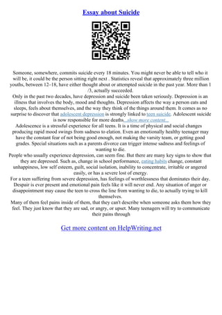 Essay about Suicide
Someone, somewhere, commits suicide every 18 minutes. You might never be able to tell who it
will be, it could be the person sitting right next . Statistics reveal that approximately three million
youths, between 12–18, have either thought about or attempted suicide in the past year. More than 1
/3, actually succeeded.
Only in the past two decades, have depression and suicide been taken seriously. Depression is an
illness that involves the body, mood and thoughts. Depression affects the way a person eats and
sleeps, feels about themselves, and the way they think of the things around them. It comes as no
surprise to discover that adolescent depression is strongly linked to teen suicide. Adolescent suicide
is now responsible for more deaths...show more content...
Adolescence is a stressful experience for all teens. It is a time of physical and social changes
producing rapid mood swings from sadness to elation. Even an emotionally healthy teenager may
have the constant fear of not being good enough, not making the varsity team, or getting good
grades. Special situations such as a parents divorce can trigger intense sadness and feelings of
wanting to die.
People who usually experience depression, can seem fine. But there are many key signs to show that
they are depressed. Such as, change in school performance, eating habits change, constant
unhappiness, low self esteem, guilt, social isolation, inability to concentrate, irritable or angered
easily, or has a severe lost of energy.
For a teen suffering from severe depression, has feelings of worthlessness that dominates their day.
Despair is ever present and emotional pain feels like it will never end. Any situation of anger or
disappointment may cause the teen to cross the line from wanting to die, to actually trying to kill
themselves.
Many of them feel pains inside of them, that they can't describe when someone asks them how they
feel. They just know that they are sad, or angry, or upset. Many teenagers will try to communicate
their pains through
Get more content on HelpWriting.net
 
