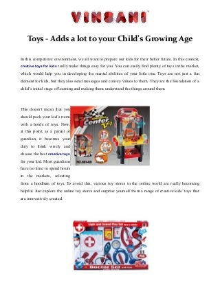 Toys - Adds a lot to your Child’s Growing Age
In this competitive environment, we all want to prepare our kids for their better future. In this context,
creative toys for kids really make things easy for you. You can easily find plenty of toys in the market,
which would help you in developing the mental abilities of your little one. Toys are not just a fun
element for kids, but they also send messages and convey values to them. They are the foundation of a
child’s initial stage of learning and making them understand the things around them.
This doesn’t mean that you
should pack your kid’s room
with a horde of toys. Now,
at this point, as a parent or
guardian, it becomes your
duty to think wisely and
choose the best creative toys
for your kid. Most guardians
have no time to spend hours
in the markets, selecting
from a hoodlum of toys. To avoid this, various toy stores in the online world are really becoming
helpful. Just explore the online toy stores and surprise yourself from a range of creative kids’ toys that
are innovatively created.
 