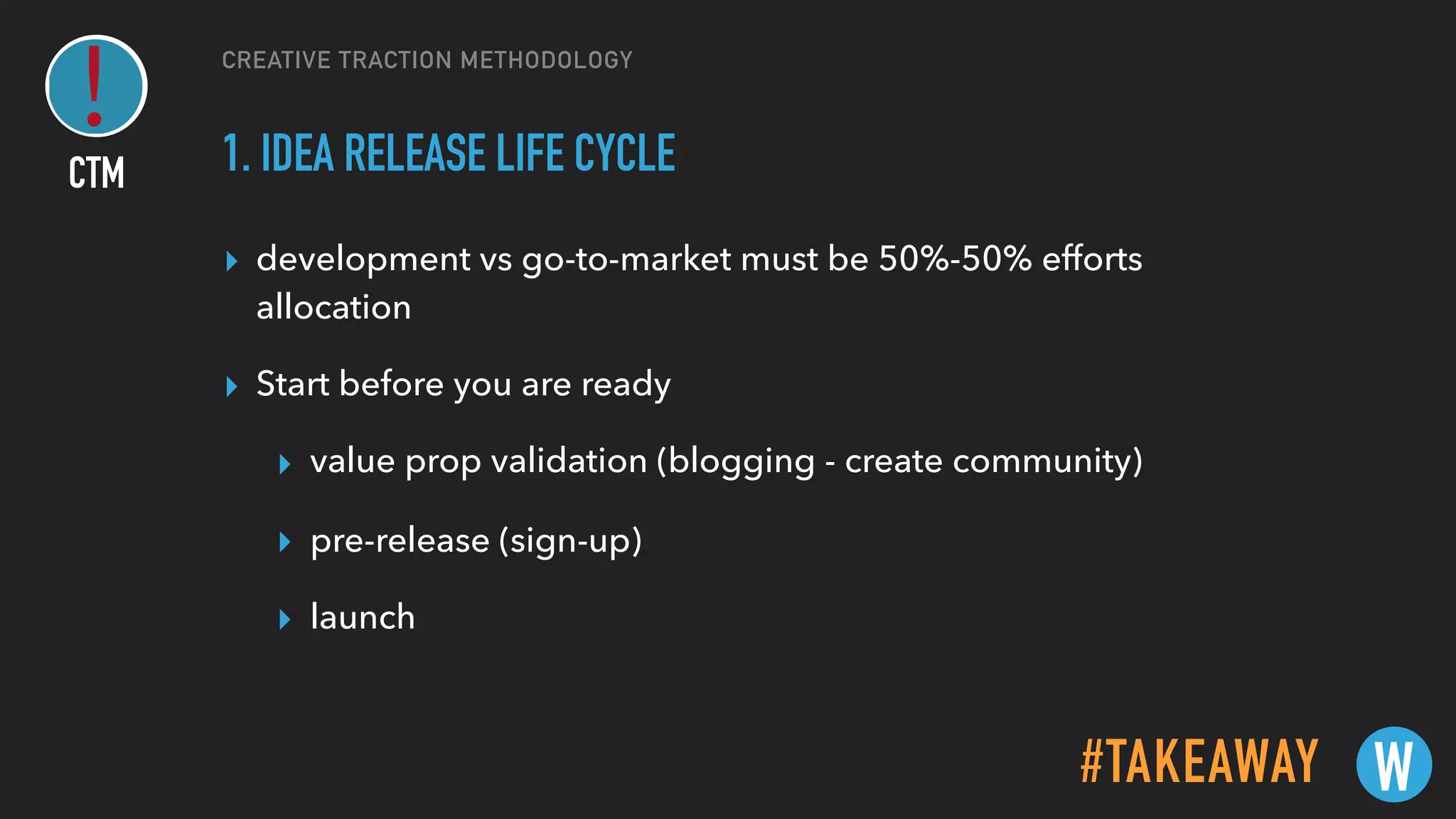 CREATIVE TRACTION METHODOLOGY
1. IDEA RELEASE LIFE CYCLE
▸ development vs go-to-market must be 50%-50% efforts
allocation
▸ Start before you are ready
▸ value prop validation (blogging - create community)
▸ pre-release (sign-up)
▸ launch
#TAKEAWAY W
CTM
 