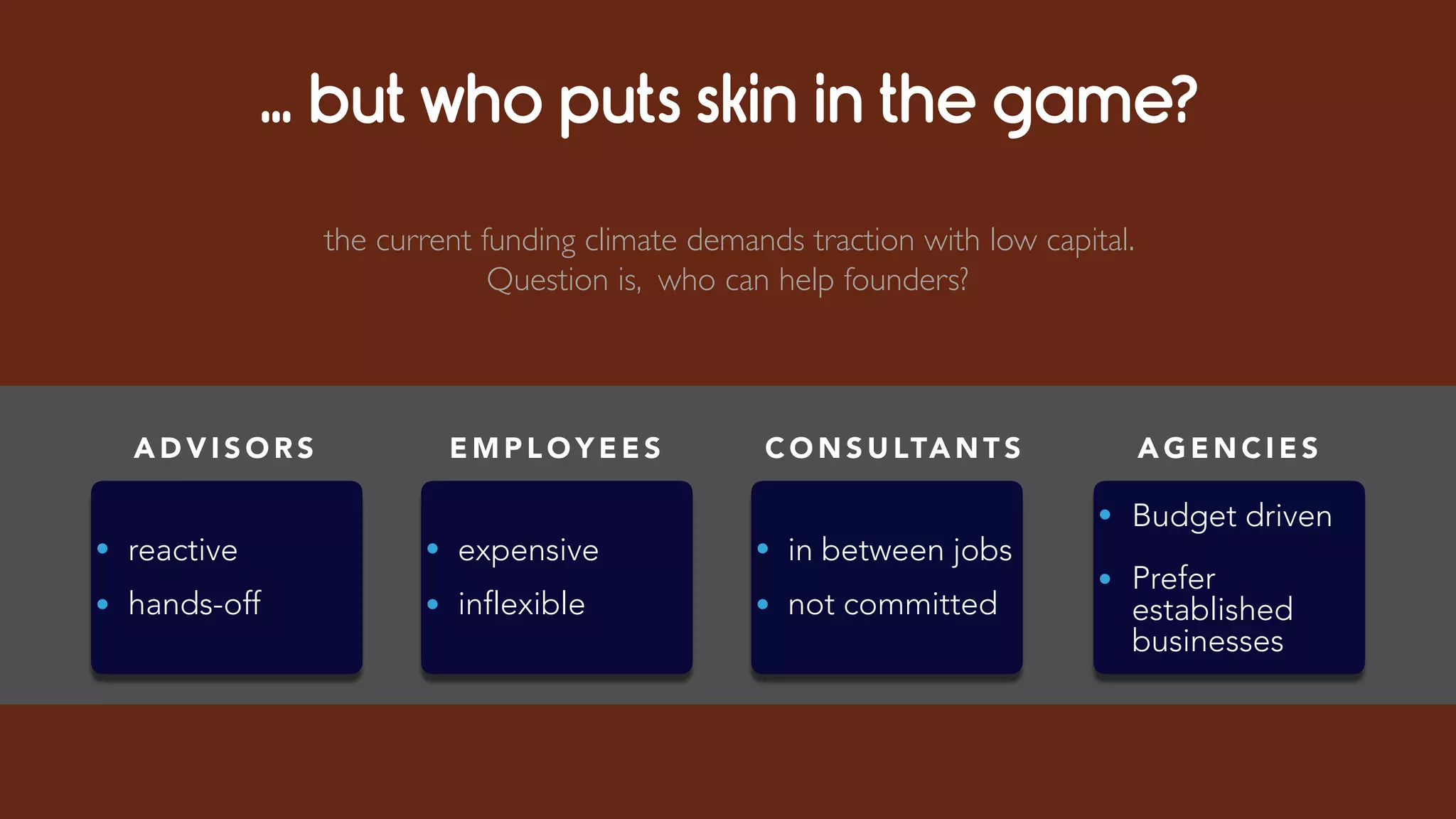… but who puts skin in the game?
A D V I S O R S
• reactive
• hands-off
C O N S U LTA N T S
• in between jobs
• not committed
A G E N C I E S
• Budget driven
• Prefer
established
businesses
E M P L O Y E E S
• expensive
• inflexible
the current funding climate demands traction with low capital.
Question is, who can help founders?
 