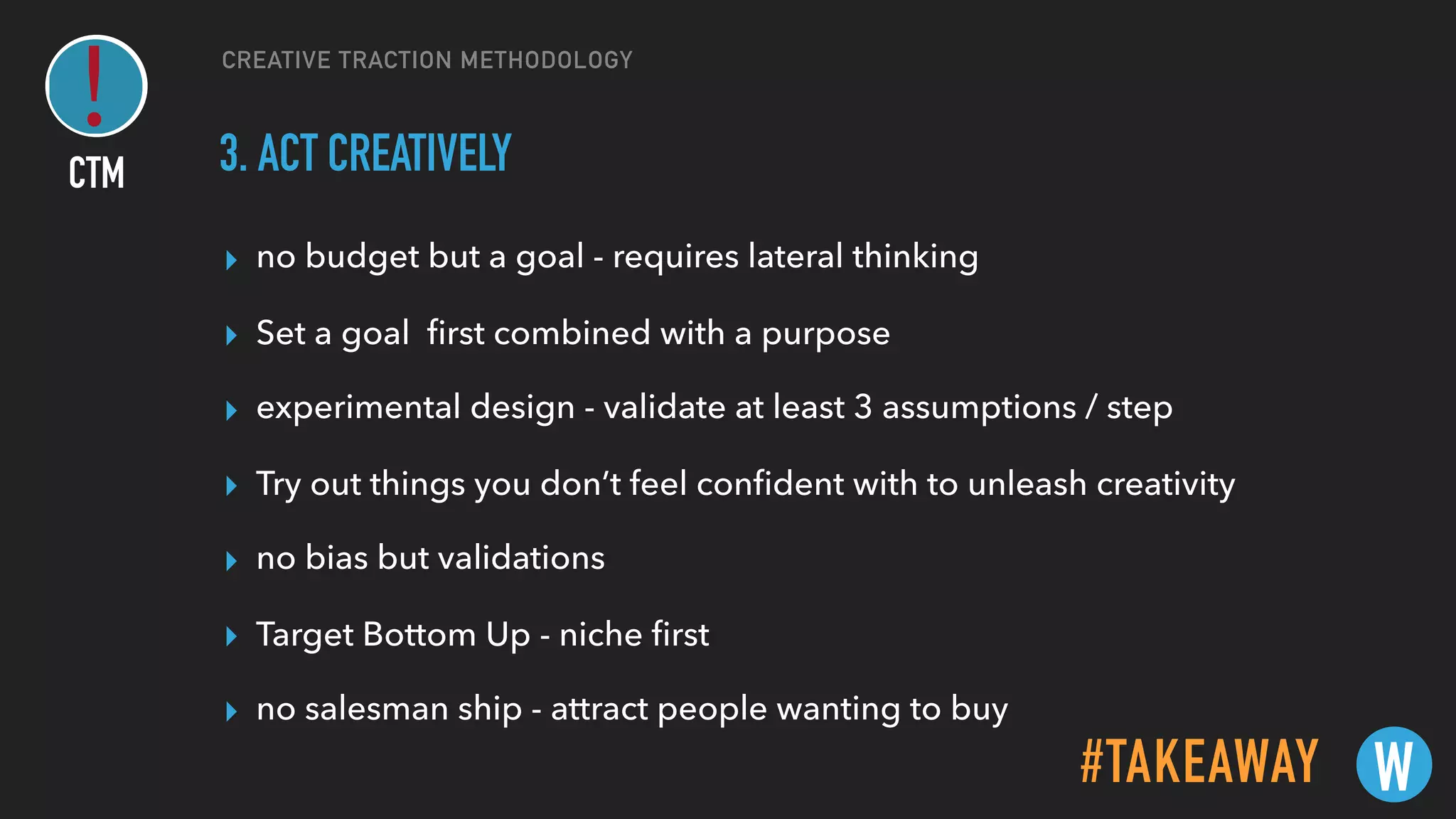 CREATIVE TRACTION METHODOLOGY
3. ACT CREATIVELY
▸ no budget but a goal - requires lateral thinking
▸ Set a goal ﬁrst combined with a purpose
▸ experimental design - validate at least 3 assumptions / step
▸ Try out things you don’t feel conﬁdent with to unleash creativity
▸ no bias but validations
▸ Target Bottom Up - niche ﬁrst
▸ no salesman ship - attract people wanting to buy
#TAKEAWAY W
CTM
 