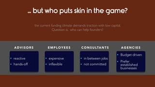 … but who puts skin in the game?
A D V I S O R S
• reactive
• hands-off
C O N S U LTA N T S
• in between jobs
• not committed
A G E N C I E S
• Budget driven
• Prefer
established
businesses
E M P L O Y E E S
• expensive
• inflexible
the current funding climate demands traction with low capital.
Question is, who can help founders?
 
