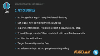 CREATIVE TRACTION METHODOLOGY
3. ACT CREATIVELY
▸ no budget but a goal - requires lateral thinking
▸ Set a goal ﬁrst combined with a purpose
▸ experimental design - validate at least 3 assumptions / step
▸ Try out things you don’t feel conﬁdent with to unleash creativity
▸ no bias but validations
▸ Target Bottom Up - niche ﬁrst
▸ no salesman ship - attract people wanting to buy
#TAKEAWAY W
CTM
 