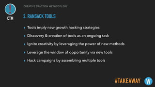 CREATIVE TRACTION METHODOLOGY
2. RANSACK TOOLS
▸ Tools imply new growth hacking strategies
▸ Discovery & creation of tools as an ongoing task
▸ Ignite creativity by leveraging the power of new methods
▸ Leverage the window of opportunity via new tools
▸ Hack campaigns by assembling multiple tools
#TAKEAWAY W
CTM
 