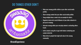 DO THINGS OTHER DON’T
#brandExperience
‣ Make your swaaag profile visible on your other social media
profiles
‣ Share swaaag content into your other social media profiles
‣ Swag multiple times a week to be an example for others.
‣ Regularly shout out to social followers of your other networks to
join you on swaaag.
‣ Advocate swaaag within your everyday network, enchanting others
to join.
‣ Invite contacts using the in app invite feature containing your
custom invite link
‣ Make intros to people that might add value to the swaaag
community
 