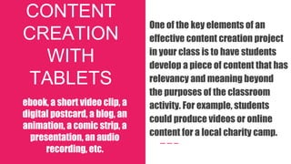 CONTENT
CREATION
WITH
TABLETS
ebook, a short video clip, a
digital postcard, a blog, an
animation, a comic strip, a
presentation, an audio
recording, etc.
One of the key elements of an
effective content creation project
in your class is to have students
develop a piece of content that has
relevancy and meaning beyond
the purposes of the classroom
activity. For example, students
could produce videos or online
content for a local charity camp.
 