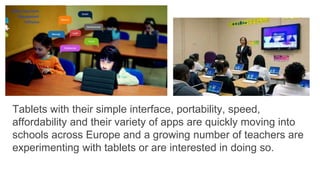 Tablets with their simple interface, portability, speed,
affordability and their variety of apps are quickly moving into
schools across Europe and a growing number of teachers are
experimenting with tablets or are interested in doing so.
 