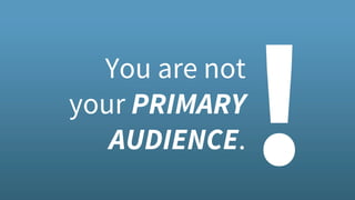 You are not
your PRIMARY
AUDIENCE.
!
 