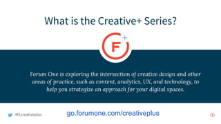 #f1creativeplus
What is the Creative+ Series?
Forum One is exploring the intersection of creative design and other
areas of practice, such as content, analytics, UX, and technology, to
help you strategize an approach for your digital spaces.
go.forumone.com/creativeplus
 