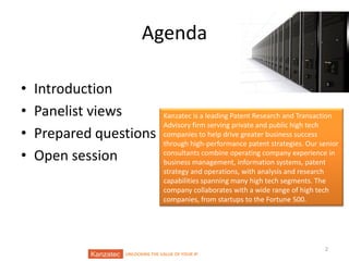 Agenda
•
•
•
•

Introduction
Panelist views
Prepared questions
Open session

Kanzatec is a leading Patent Research and Transaction
Advisory firm serving private and public high tech
companies to help drive greater business success
through high-performance patent strategies. Our senior
consultants combine operating company experience in
business management, information systems, patent
strategy and operations, with analysis and research
capabilities spanning many high tech segments. The
company collaborates with a wide range of high tech
companies, from startups to the Fortune 500.

UNLOCKING THE VALUE OF YOUR IP

2

 