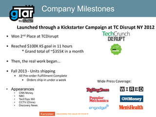 Company Milestones
Launched through a Kickstarter Campaign at TC Disrupt NY 2012
• Won 2nd Place at TCDisrupt
• Reached $100K KS goal in 11 hours
* Grand total of ~$355K in a month
• Then, the real work began...

• Fall 2013 - Units shipping
• All Pre-order Fulfillment Complete
• Orders ship in under a week

• Appearances
•
•
•
•
•

CNN Money
NBC
TechToys 360
CCTV (China)
Discovery News
UNLOCKING THE VALUE OF YOUR IP

Wide Press Coverage:

 