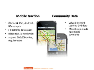 Mobile traction

Community Data
• Valuable crowdsourced GPS data
• Monetization: ads
+premium
payments

• iPhone & iPad, Android,
BBerry apps
• >3 000 000 downloads
• Rated top 10 navigation
• approx. 500,000 active,
regular users

12/9/2013

UNLOCKING THE VALUE OF YOUR IP

6/16

 