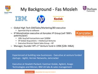 My Background - Fas Mosleh

– Global High Tech GM/Sales/Marketing/BD executive
• Spanned chip to software

– IP Monetization executive at Kanzatec IP Group (sell ‘000’s
patents/year)
• 100+ buy/sell transactions over $200M
• VP Global Acquisitions – Intellectual Ventures
• Executive Director Patent Sales Group – HP

– Manager, founder HP’s 1st Venture fund in 1998 ($2B+ M&A)

Experienced at building new businesses - Executive at venture funded
startups - Agiliti, Vernier Networks, Jamcracker
Executive at Hewlett-Packard, Eastman Kodak, Agilent, Avago
Technologies and Micron; IBM UK labs & sales management
UNLOCKING THE VALUE OF YOUR IP

 