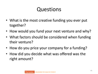Questions
• What is the most creative funding you ever put
together?
• How would you fund your next venture and why?
• What factors should be considered when funding
their venture?
• How do you price your company for a funding?
• How did you decide what was offered was the
right amount?

UNLOCKING THE VALUE OF YOUR IP

49

 