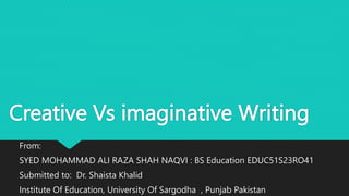 Creative Vs imaginative Writing
From:
SYED MOHAMMAD ALI RAZA SHAH NAQVI : BS Education EDUC51S23RO41
Submitted to: Dr. Shaista Khalid
Institute Of Education, University Of Sargodha , Punjab Pakistan
 