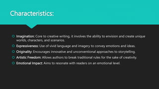 Characteristics:
 Imagination: Core to creative writing, it involves the ability to envision and create unique
worlds, characters, and scenarios.
 Expressiveness: Use of vivid language and imagery to convey emotions and ideas.
 Originality: Encourages innovative and unconventional approaches to storytelling.
 Artistic Freedom: Allows authors to break traditional rules for the sake of creativity.
 Emotional Impact: Aims to resonate with readers on an emotional level.
 