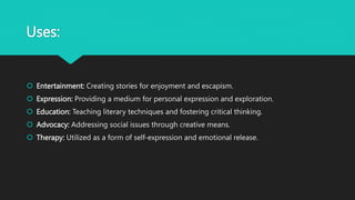 Uses:
 Entertainment: Creating stories for enjoyment and escapism.
 Expression: Providing a medium for personal expression and exploration.
 Education: Teaching literary techniques and fostering critical thinking.
 Advocacy: Addressing social issues through creative means.
 Therapy: Utilized as a form of self-expression and emotional release.
 