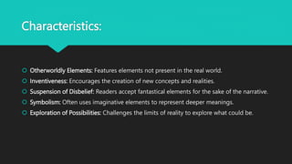 Characteristics:
 Otherworldly Elements: Features elements not present in the real world.
 Inventiveness: Encourages the creation of new concepts and realities.
 Suspension of Disbelief: Readers accept fantastical elements for the sake of the narrative.
 Symbolism: Often uses imaginative elements to represent deeper meanings.
 Exploration of Possibilities: Challenges the limits of reality to explore what could be.
 