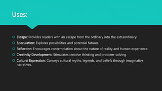 Uses:
 Escape: Provides readers with an escape from the ordinary into the extraordinary.
 Speculation: Explores possibilities and potential futures.
 Reflection: Encourages contemplation about the nature of reality and human experience.
 Creativity Development: Stimulates creative thinking and problem-solving.
 Cultural Expression: Conveys cultural myths, legends, and beliefs through imaginative
narratives.
 