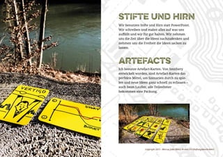 Copyright 2015 - Marcus John Henry Brown UG (Haftungsbeschränkt)
artefacts
Ich benutze Artefact-Karten. Von Smithery
entwickelt worden, sind Artefact-Karten das
perfekte Mittel, um Szenarien durch zu spie-
len und neue Ideen ganz schnell zu erfassen –
auch beim Laufen; alle Teilnehmer
bekommen eine Packung.
stifte und hirn
Wir benutzen Stifte und Hirn statt PowerPoint.
Wir schreiben und malen alles auf was uns
auffällt und wir für gut halten. Wir nehmen
uns die Zeit über die Ideen nachzudenken und
nehmen uns die Freiheit die Ideen sacken zu
lassen.
 