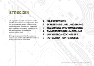 Copyright 2015 - Marcus John Henry Brown UG (Haftungsbeschränkt)
strecken
Als Engländer muss ich mich immer wieder
zwicken, nur um mich zu vergewissern, dass
das, was ich hier in Bayern landschaftlich
sehen kann, kein Traum ist. Ich habe sechs
verschiedene CreativeWalks ausgesucht, die
alle auf ihre eigene Art und Weise
atemberaubend sind.
Im Gegensatz zu einem Konferenzzimmer
sind sie auch nie besetzt und helfen uns dabei,
richtig tolle Ideen zu entwickeln.
ZZ 	Isarstrecken
ZZ 	 Schliersee und Umgebung
ZZ 	 Tegernsee und Umgebung
ZZ 	 Ammersee und Umgebung
ZZ 	 Jochberg – Kochelsee
ZZ 	 Rotwand – Spitzingsee
 