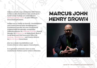Copyright 2015 - Marcus John Henry Brown UG (Haftungsbeschränkt)
marcus john
henry BROWN
Geboren als Sohn eines schottischen LKW Fahrers,
ist Marcus John Henry Brown nach seinem Art &
Social Context Studium am weltberühmten
Dartington College of Arts im Jahre 1993 nach
Deutschland gekommen.
Seitdem war er Online Art Director, Geschäftsführer
und Creative Director einer Konzeptagentur,
Produktions-Controller bei einer Deutschlands
Erfolgreichsten Druckereien, europäischer
Online-Koordinator für Nintendo of Europe, General
Manager für Williams Lea in Deutschland, Head of
Social Media und Chief Innovation Officer bei
Booming – ProSiebenSat.1 und Creative Director
bei We Are Social Deutschland.
Jetzt ist er wieder Geschäftsführer und
Creative Director seines eigenen Unternehmens.
Er ist glücklich verheiratet, Vater von drei
wunderbaren Töchtern und er wohnt in München.
 