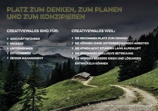 Copyright 2015 - Marcus John Henry Brown UG (Haftungsbeschränkt)
platz zum denken, zum planen
und zum konzipieren
ZZ geschäftsführer
ZZ inhaber
ZZ Unternehmer
ZZ entscheider
ZZ senior management
creativewalks sind Für:
ZZ sie bekommen platz zum denken
ZZ sie können ohne unterbrechungen arbeiten
ZZ sie atmen acht stunden lang alpenluft
ZZ sie bekommen exklusive betreuung
ZZ sie werden bessere ideen und lösungen
entwickeln können
creativewalks Weil:
Copyright 2015 - Marcus John Henry Brown UG (Haftungsbeschränkt)
 