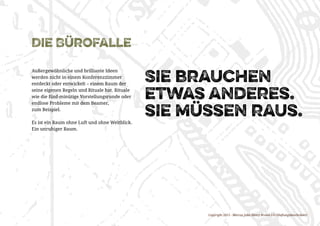 Copyright 2015 - Marcus John Henry Brown UG (Haftungsbeschränkt)
Die Bürofalle
Außergewöhnliche und brilliante Ideen
werden nicht in einem Konferenzzimmer
entdeckt oder entwickelt – einem Raum der
seine eigenen Regeln und Rituale hat. Rituale
wie die fünf-minütige Vorstellungsrunde oder
endlose Probleme mit dem Beamer,
zum Beispiel.
Es ist ein Raum ohne Luft und ohne Weitblick.
Ein unruhiger Raum.
Sie brauchen
etwas anderes.
sie müssen raus.
 