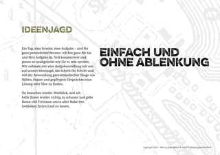 Copyright 2015 - Marcus John Henry Brown UG (Haftungsbeschränkt)
ideenjagd
Ein Tag, eine Strecke, eine Aufgabe – und Ihr
ganz persönlicher Berater. Ich bin ganz für Sie
und Ihre Aufgabe da. Voll konzentriert und
genau so unabgelenkt wie Sie es sein werden.
Wir nehmen nur eine Aufgabenstellung mit uns
auf unsere Ideenjagd, um Schritt für Schritt und
mit der Anwendung ganzaltmodischer Dinge wie
Stiften, Papier und gepflegten Gesprächen eine
Lösung oder Idee zu finden.
Sie brauchen wieder Weitblick, und ich
helfe Ihnen wieder richtig zu schauen und gebe
Ihnen viel Freiraum um in aller Ruhe den
Gedanken freien Lauf zu lassen.
einfach und
ohne ablenkung
 