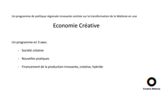 Un programme de politique régionale innovante centrée sur la transformation de la Wallonie en une
Economie Créative
Un programme en 3 axes:
- Société créative
- Nouvelles pratiques
- Financement de la production innovante, créative, hybride