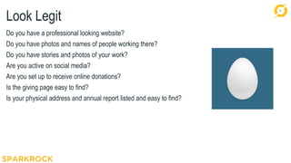 11
Look Legit
Do you have a professional looking website?
Do you have photos and names of people working there?
Do you have stories and photos of your work?
Are you active on social media?
Are you set up to receive online donations?
Is the giving page easy to find?
Is your physical address and annual report listed and easy to find?
 