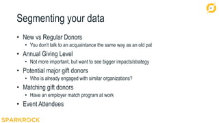30
Segmenting your data
• New vs Regular Donors
• You don’t talk to an acquaintance the same way as an old pal
• Annual Giving Level
• Not more important, but want to see bigger impacts/strategy
• Potential major gift donors
• Who is already engaged with similar organizations?
• Matching gift donors
• Have an employer match program at work
• Event Attendees
 