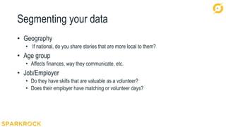 31
Segmenting your data
• Geography
• If national, do you share stories that are more local to them?
• Age group
• Affects finances, way they communicate, etc.
• Job/Employer
• Do they have skills that are valuable as a volunteer?
• Does their employer have matching or volunteer days?
 