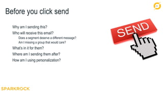 34
Before you click send
Why am I sending this?
Who will receive this email?
Does a segment deserve a different message?
Am I missing a group that would care?
What’s in it for them?
Where am I sending them after?
How am I using personalization?
 