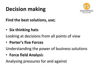 Decision making  Find the best solutions, use; Six thinking hats Looking at decisions from all points of view Porter’s five Forces  Understanding the power of business solutions Force field Analysi s Analysing pressures for and against 