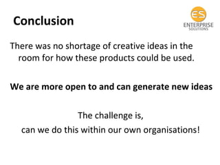 Conclusion  There was no shortage of creative ideas in the room for how these products could be used.  We are more open to and can generate new ideas The challenge is,  can we do this within our own organisations!  