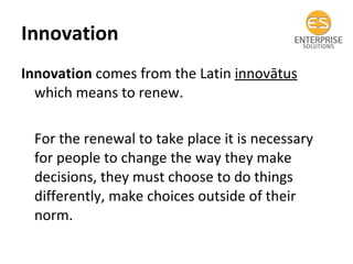 Innovation  Innovation  comes from the Latin  innovātus  which means to renew. For the renewal to take place it is necessary for people to change the way they make decisions, they must choose to do things differently, make choices outside of their norm. 